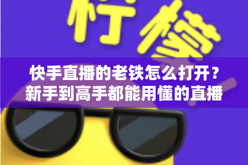 快手直播的老铁怎么打开?新手到高手都能用懂的直播老铁功能全攻略 快手直播的老铁怎么打开?新手到高手都能用懂的直播老铁功能全攻略