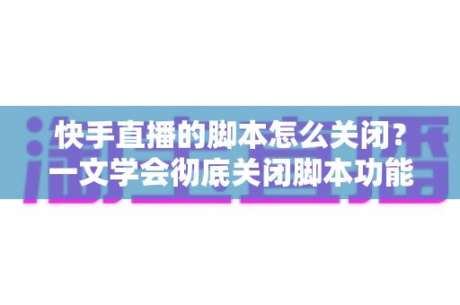 快手直播的脚本怎么关闭？一文学会彻底关闭脚本功能并避开封号风险