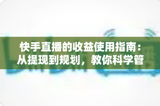 快手直播的收益使用指南：从提现到规划，教你科学管理直播收入的实用攻略