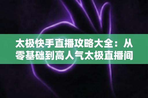 太极快手直播攻略大全:从零基础到高人气太极直播间的完全指南 太极快手直播攻略大全:从零基础到高人气太极直播间的完全指南