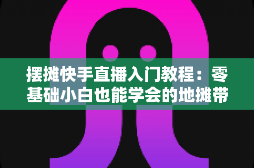 摆摊快手直播入门教程:零基础小白也能学会的地摊带货实战指南 摆摊快手直播入门教程:零基础小白也能学会的地摊带货实战指南