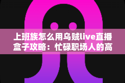 上班族怎么用乌贼live直播盒子攻略:忙碌职场人的高效看播与副业变现全指南 上班族怎么用乌贼live直播盒子攻略:忙碌职场人的高效看播与副业变现全指南