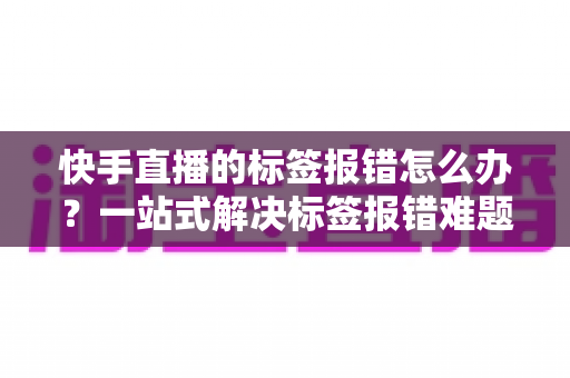 快手直播的标签报错怎么办?一站式解决标签报错难题的实用指南 快手直播的标签报错怎么办?一站式解决标签报错难题的实用指南