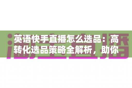 英语快手直播怎么选品：高转化选品策略全解析，助你打造爆款直播间