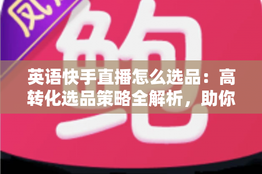 英语快手直播怎么选品：高转化选品策略全解析，助你打造爆款直播间