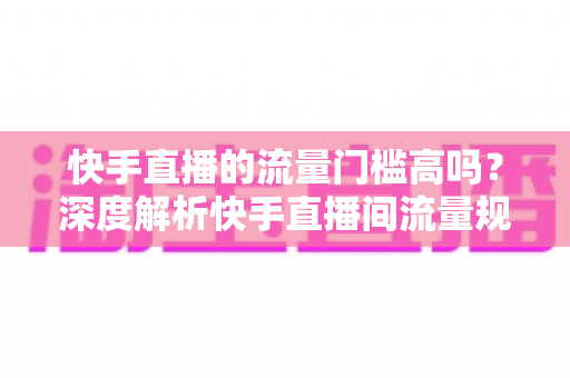 快手直播的流量门槛高吗?深度解析快手直播间流量规则与新手破局实战指南 快手直播的流量门槛高吗?深度解析快手直播间流量规则与新手破局实战指南
