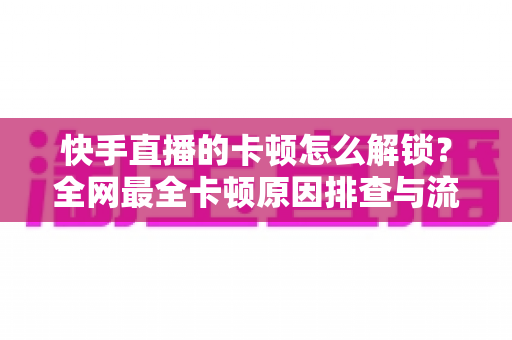 快手直播的卡顿怎么解锁？全网最全卡顿原因排查与流畅直播解决方案指南