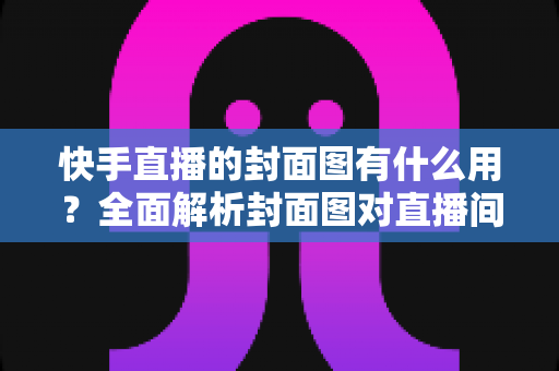 快手直播的封面图有什么用？全面解析封面图对直播间人气与流量的关键作用