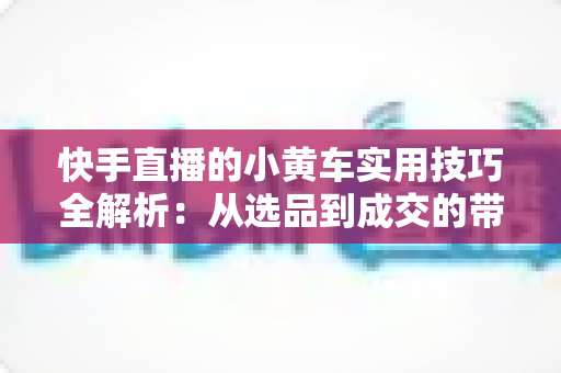 快手直播的小黄车实用技巧全解析:从选品到成交的带货进阶指南 快手直播的小黄车实用技巧全解析:从选品到成交的带货进阶指南