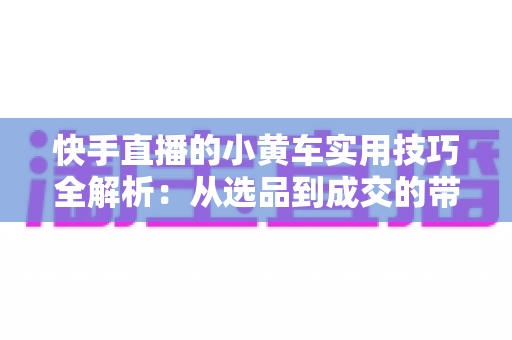 快手直播的小黄车实用技巧全解析:从选品到成交的带货进阶指南 快手直播的小黄车实用技巧全解析:从选品到成交的带货进阶指南