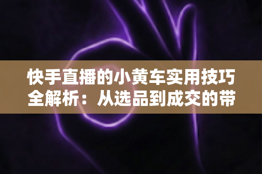 快手直播的小黄车实用技巧全解析:从选品到成交的带货进阶指南 快手直播的小黄车实用技巧全解析:从选品到成交的带货进阶指南