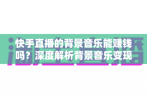 快手直播的背景音乐能赚钱吗?深度解析背景音乐变现与直播增收的完整指南 快手直播的背景音乐能赚钱吗?深度解析背景音乐变现与直播增收的完整指南