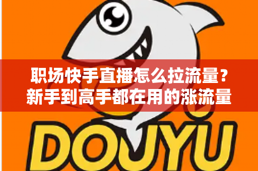 职场快手直播怎么拉流量？新手到高手都在用的涨流量实战指南