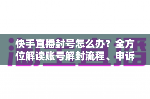 快手直播封号怎么办?全方位解读账号解封流程、申诉技巧与违规预防指南 快手直播封号怎么办?全方位解读账号解封流程、申诉技巧与违规预防指南