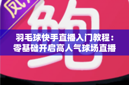 羽毛球快手直播入门教程：零基础开启高人气球场直播的完整指南