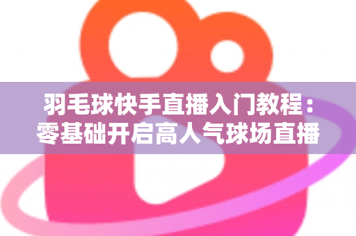 羽毛球快手直播入门教程：零基础开启高人气球场直播的完整指南