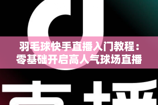 羽毛球快手直播入门教程：零基础开启高人气球场直播的完整指南