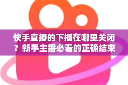 快手直播的下播在哪里关闭？新手主播必看的正确结束直播全流程指南