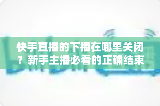 快手直播的下播在哪里关闭？新手主播必看的正确结束直播全流程指南