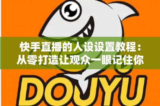 快手直播的人设设置教程：从零打造让观众一眼记住你的人设，快速提升直播间人气与粉丝黏性