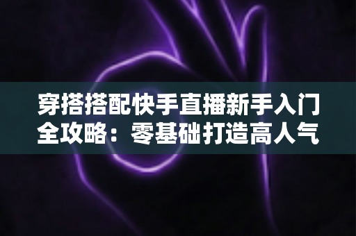 穿搭搭配快手直播新手入门全攻略:零基础打造高人气穿搭直播间的实用指南 穿搭搭配快手直播新手入门全攻略:零基础打造高人气穿搭直播间的实用指南