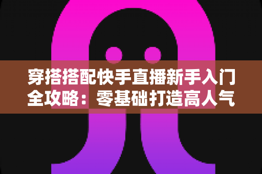 穿搭搭配快手直播新手入门全攻略:零基础打造高人气穿搭直播间的实用指南 穿搭搭配快手直播新手入门全攻略:零基础打造高人气穿搭直播间的实用指南