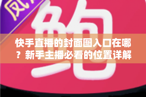 快手直播的封面图入口在哪？新手主播必看的位置详解与优化指南