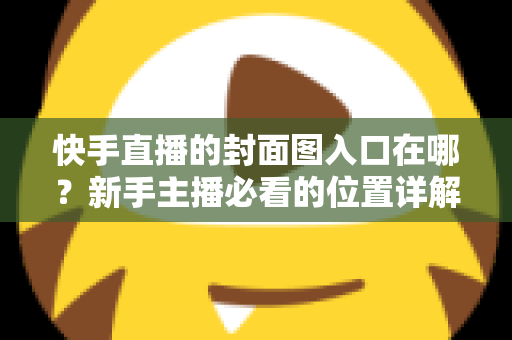 快手直播的封面图入口在哪？新手主播必看的位置详解与优化指南