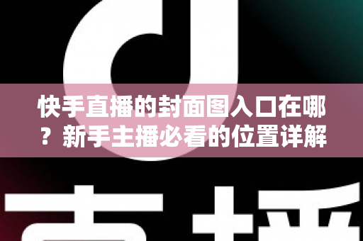 快手直播的封面图入口在哪？新手主播必看的位置详解与优化指南