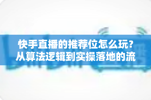 快手直播的推荐位怎么玩？从算法逻辑到实操落地的流量增长全攻略