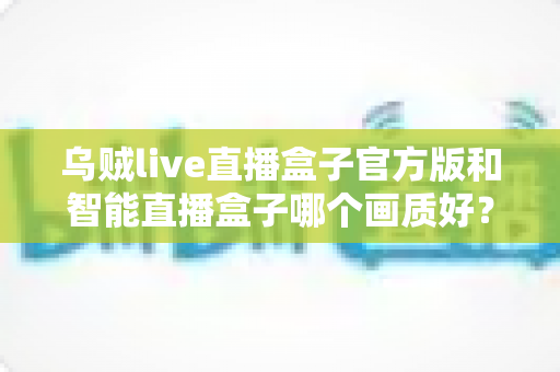 乌贼live直播盒子官方版和智能直播盒子哪个画质好?深度画质对比与选购全指南 乌贼live直播盒子官方版和智能直播盒子哪个画质好?深度画质对比与选购全指南