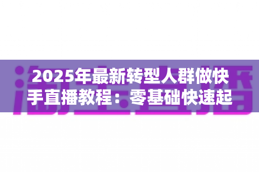 2025年最新转型人群做快手直播教程:零基础快速起号的完整实战指南 2025年最新转型人群做快手直播教程:零基础快速起号的完整实战指南