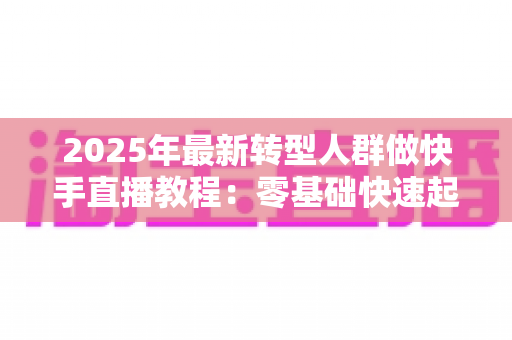 2025年最新转型人群做快手直播教程:零基础快速起号的完整实战指南 2025年最新转型人群做快手直播教程:零基础快速起号的完整实战指南