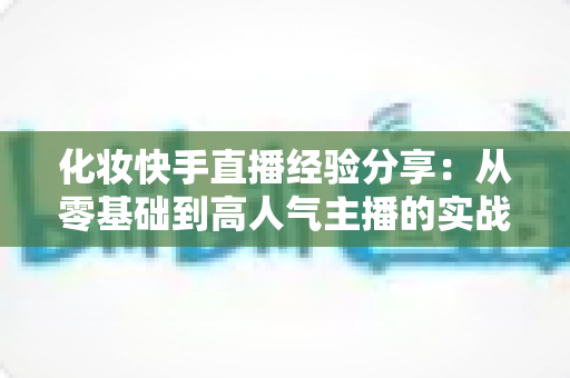 化妆快手直播经验分享：从零基础到高人气主播的实战指南