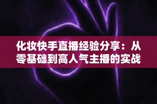 化妆快手直播经验分享：从零基础到高人气主播的实战指南