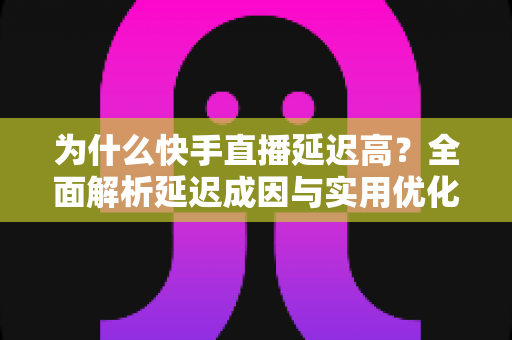 为什么快手直播延迟高？全面解析延迟成因与实用优化指南