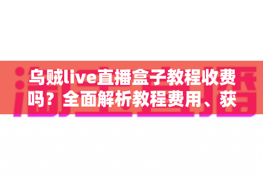 乌贼live直播盒子教程收费吗？全面解析教程费用、获取渠道与新手避坑指南