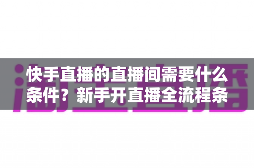 快手直播的直播间需要什么条件?新手开直播全流程条件详解与实用指南 快手直播的直播间需要什么条件?新手开直播全流程条件详解与实用指南