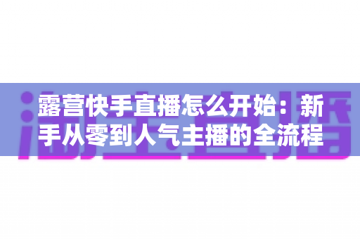 露营快手直播怎么开始：新手从零到人气主播的全流程实战指南