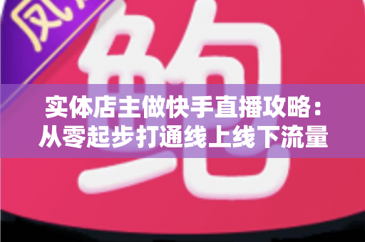 实体店主做快手直播攻略：从零起步打通线上线下流量的实战指南