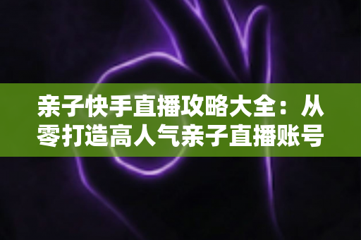 亲子快手直播攻略大全：从零打造高人气亲子直播账号的完整实战指南