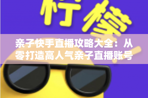 亲子快手直播攻略大全：从零打造高人气亲子直播账号的完整实战指南
