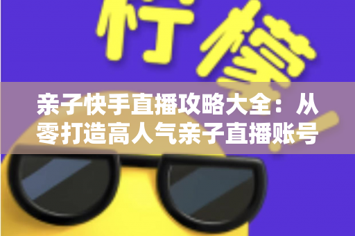 亲子快手直播攻略大全：从零打造高人气亲子直播账号的完整实战指南
