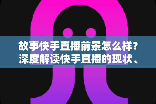 故事快手直播前景怎么样?深度解读快手直播的现状、机遇与未来走向 故事快手直播前景怎么样?深度解读快手直播的现状、机遇与未来走向