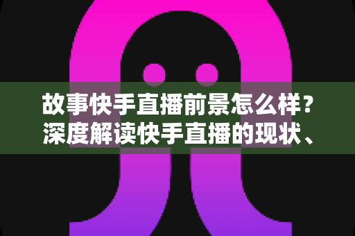 故事快手直播前景怎么样?深度解读快手直播的现状、机遇与未来走向 故事快手直播前景怎么样?深度解读快手直播的现状、机遇与未来走向