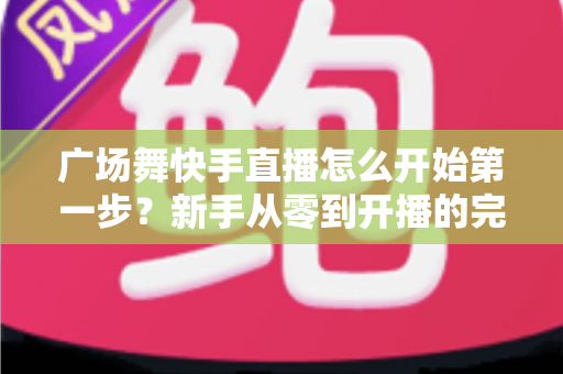 广场舞快手直播怎么开始第一步?新手从零到开播的完整实战指南 广场舞快手直播怎么开始第一步?新手从零到开播的完整实战指南
