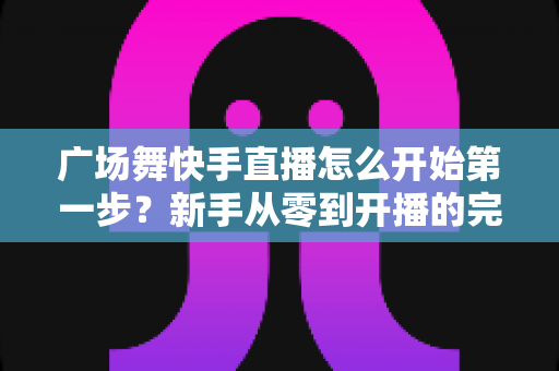 广场舞快手直播怎么开始第一步?新手从零到开播的完整实战指南 广场舞快手直播怎么开始第一步?新手从零到开播的完整实战指南