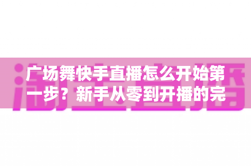 广场舞快手直播怎么开始第一步?新手从零到开播的完整实战指南 广场舞快手直播怎么开始第一步?新手从零到开播的完整实战指南
