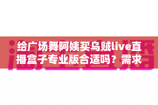 给广场舞阿姨买乌贼live直播盒子专业版合适吗?需求匹配、优缺点与避坑指南全解析 给广场舞阿姨买乌贼live直播盒子专业版合适吗?需求匹配、优缺点与避坑指南全解析