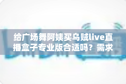 给广场舞阿姨买乌贼live直播盒子专业版合适吗？需求匹配、优缺点与避坑指南全解析
